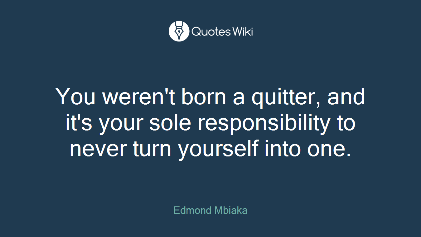 You weren't born a quitter, and it's your sole responsibility to never turn yourself into one.