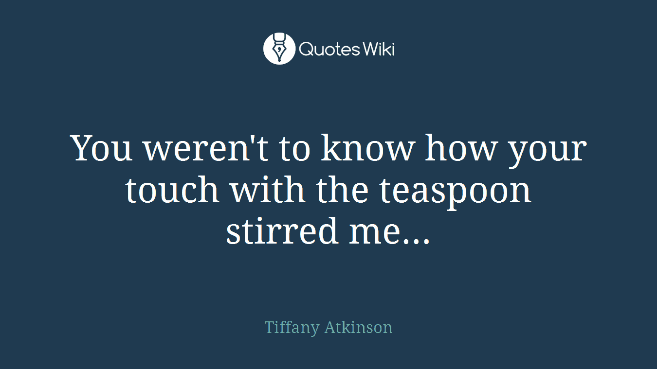 You weren't to know how your touch with the teaspoon stirred me…