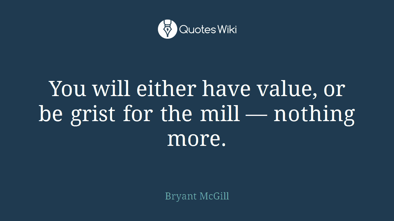 You will either have value, or be grist for the mill — nothing more.