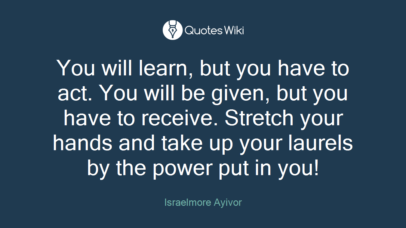 You will learn, but you have to act. You will be given, but you have to receive. Stretch your hands and take up your laurels by the power put in you!