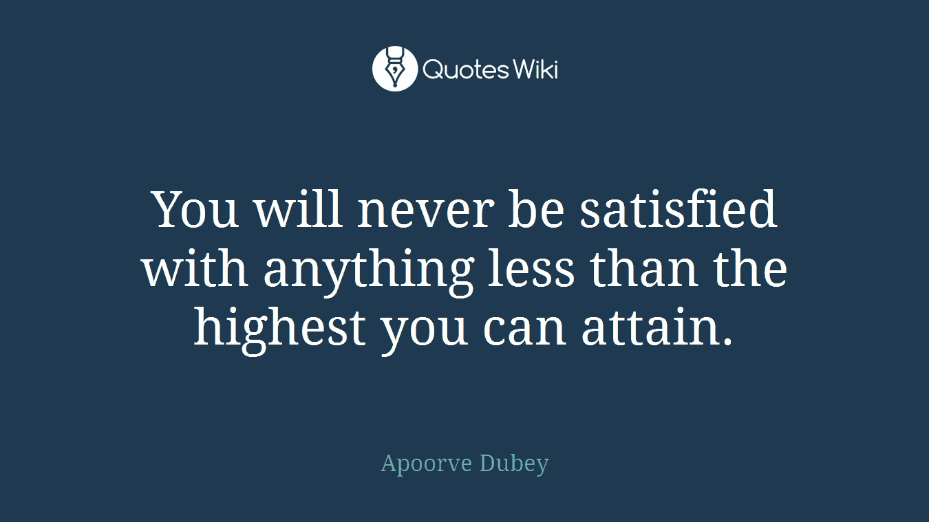 You will never be satisfied with anything less than the highest you can attain.