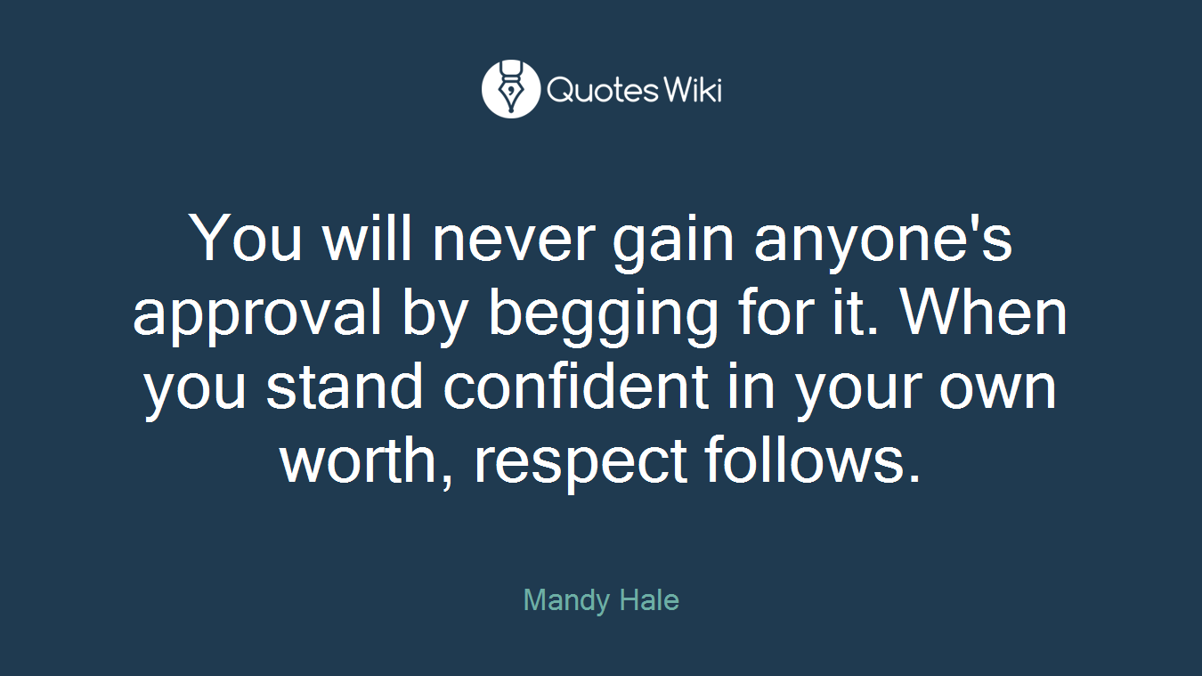 You will never gain anyone's approval by begging for it. When you stand confident in your own worth, respect follows.