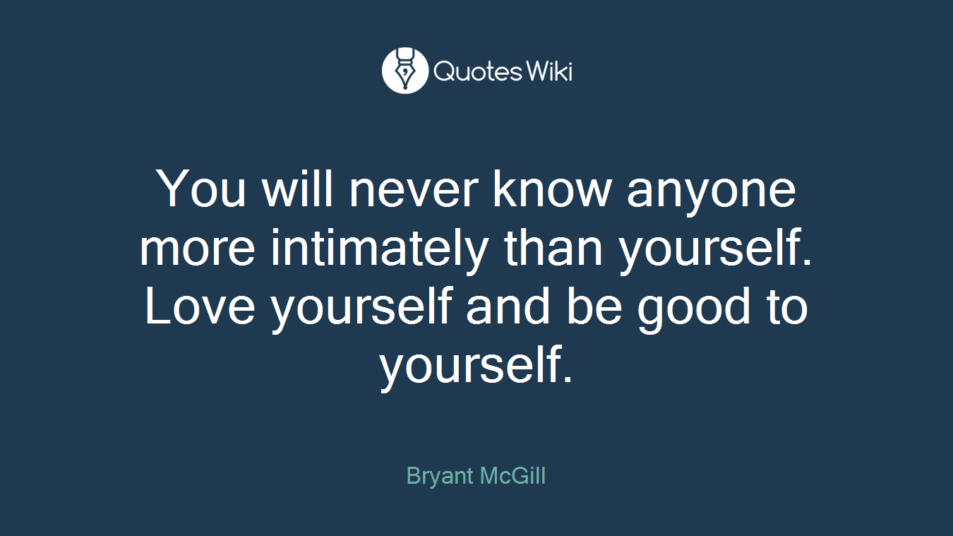 You will never know anyone more intimately than yourself. Love yourself and be good to yourself.