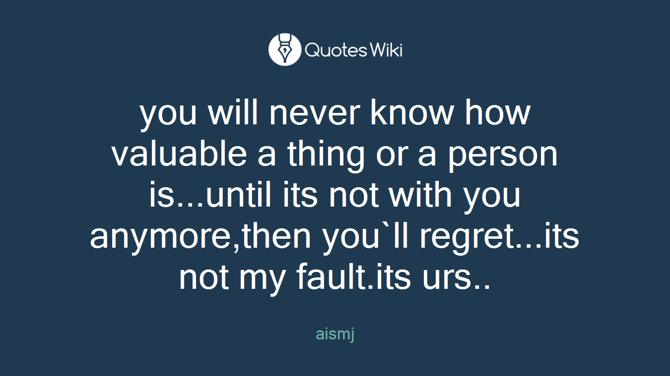 you will never know how valuable a thing or a person is...until its not with you anymore,then you`ll regret...its not my fault.its urs..
