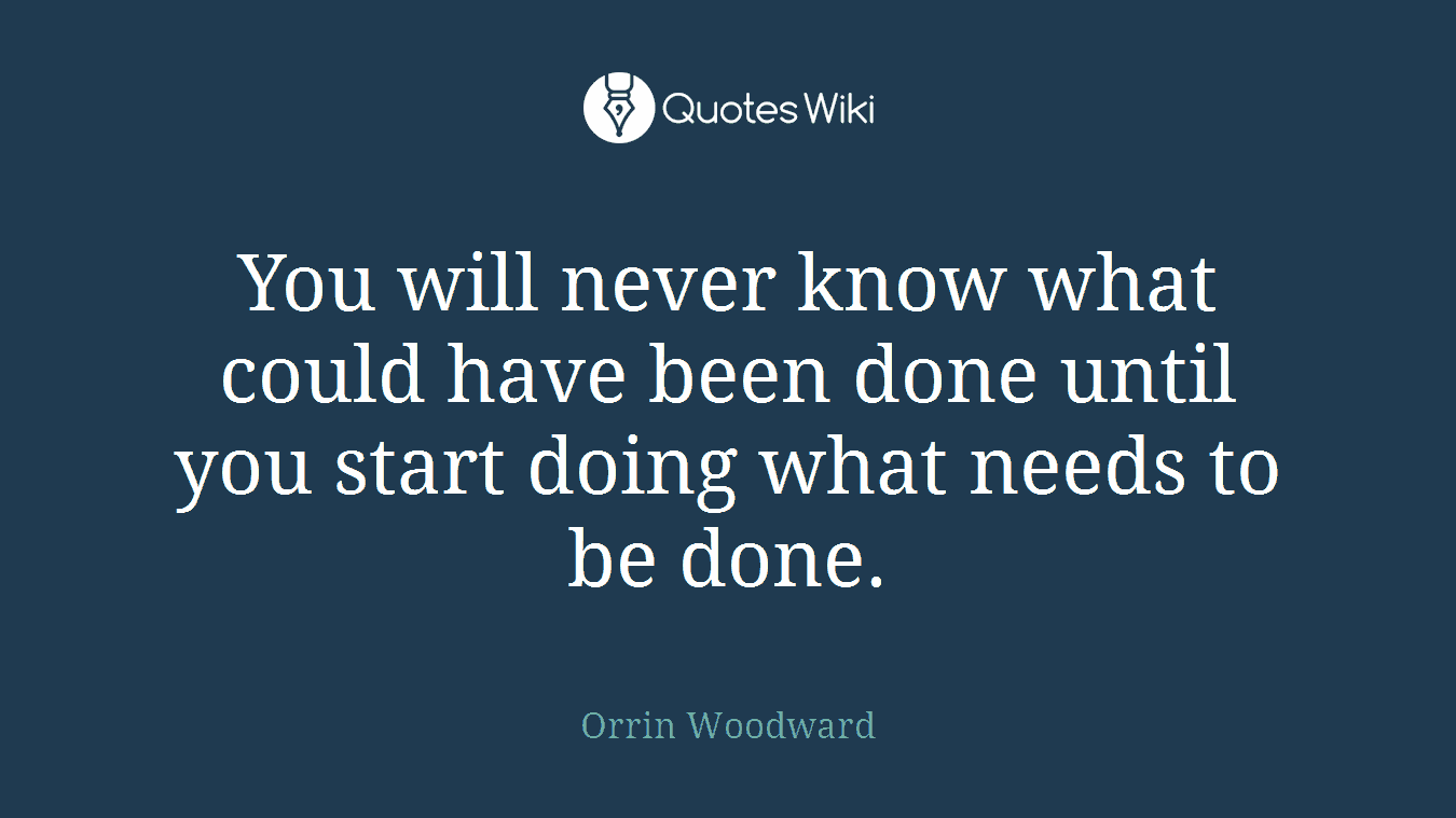 You will never know what could have been done until you start doing what needs to be done.