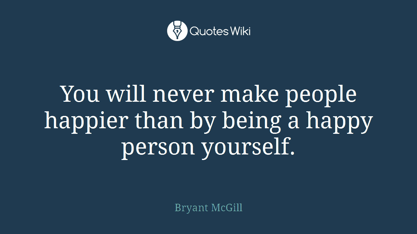 You will never make people happier than by being a happy person yourself.