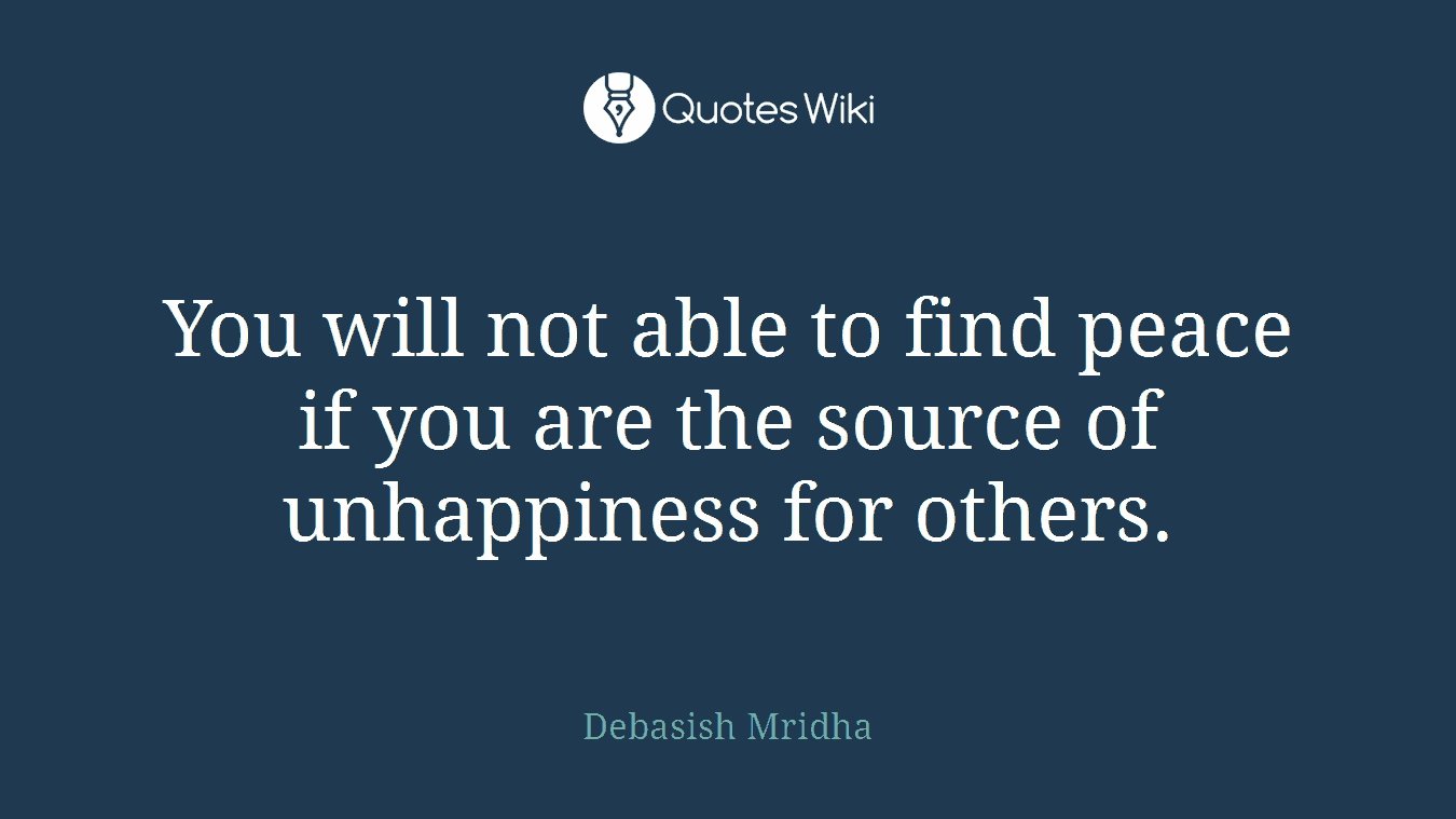 You will not able to find peace if you are the source of unhappiness for others.