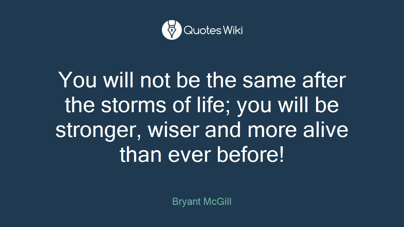 You will not be the same after the storms of life; you will be stronger, wiser and more alive than ever before!