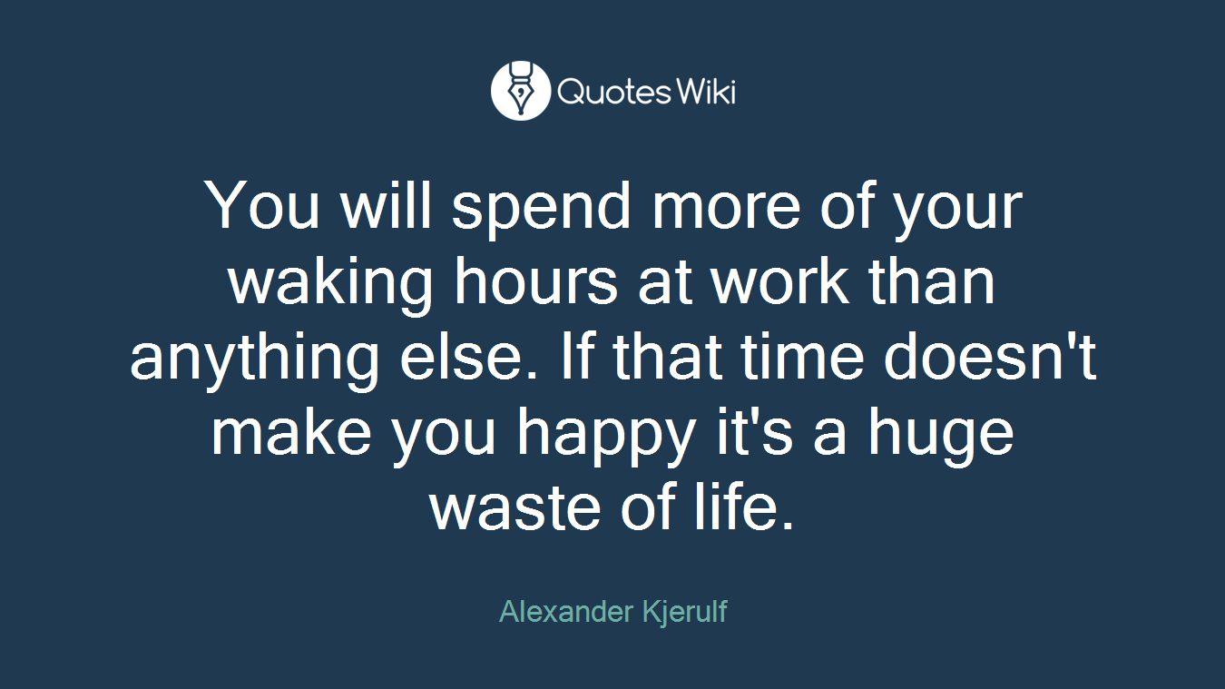 You will spend more of your waking hours at work than anything else. If that time doesn't make you happy it's a huge waste of life.