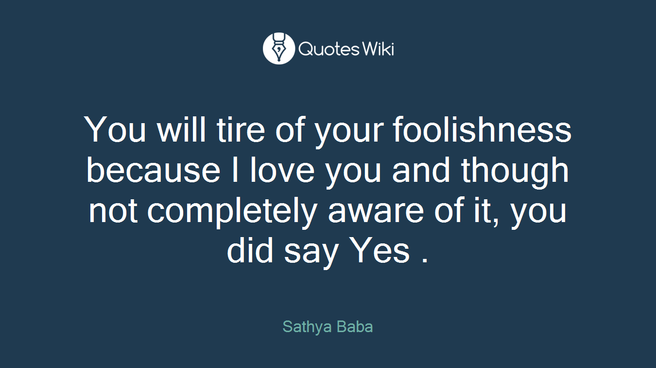 You will tire of your foolishness because I love you and though not completely aware of it, you did say Yes .