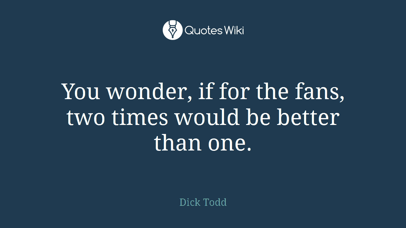 You wonder, if for the fans, two times would be better than one.