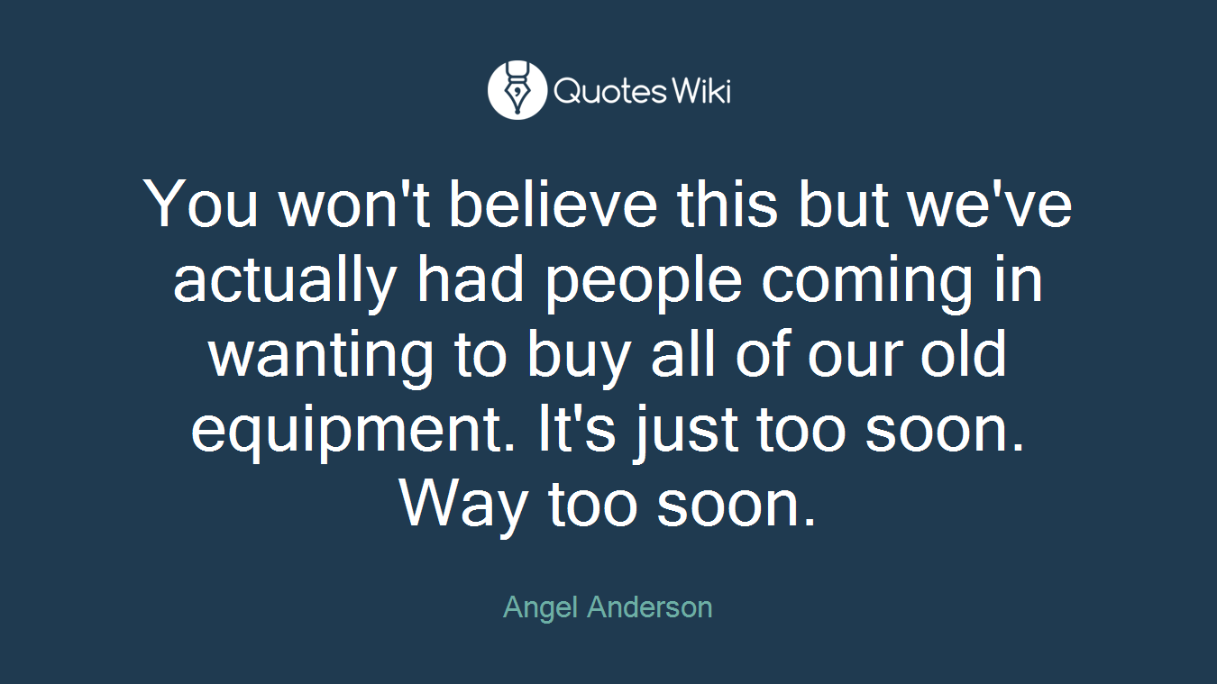 You won't believe this but we've actually had people coming in wanting to buy all of our old equipment. It's just too soon. Way too soon.