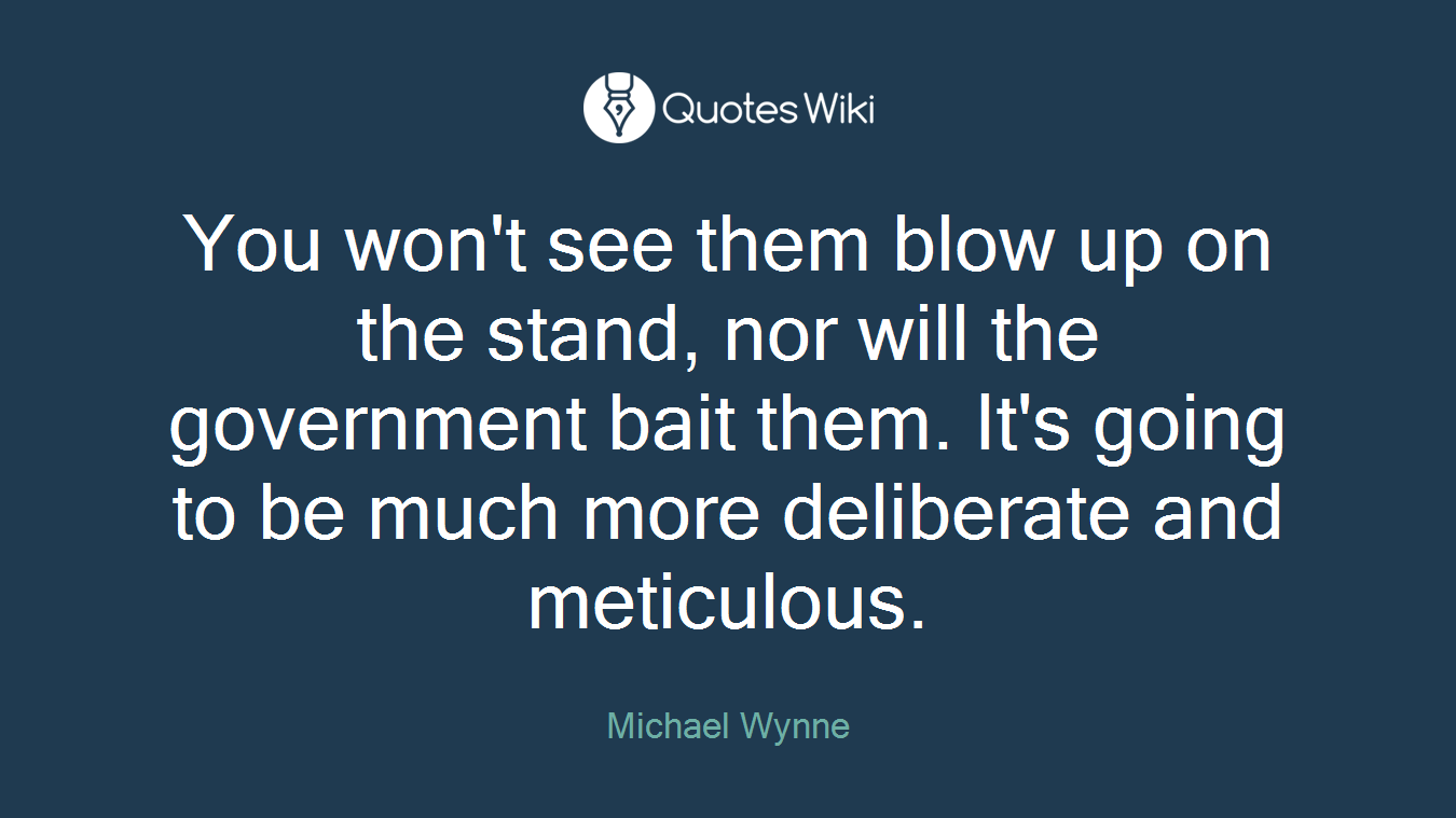 You won't see them blow up on the stand, nor will the government bait them. It's going to be much more deliberate and meticulous.