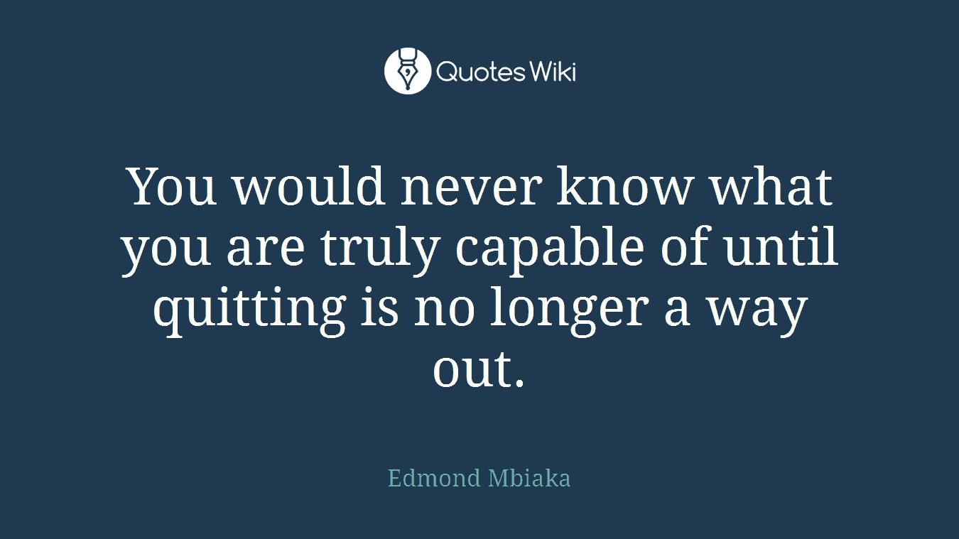 You would never know what you are truly capable of until quitting is no longer a way out.