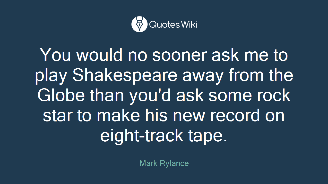 You would no sooner ask me to play Shakespeare away from the Globe than you'd ask some rock star to make his new record on eight-track tape.