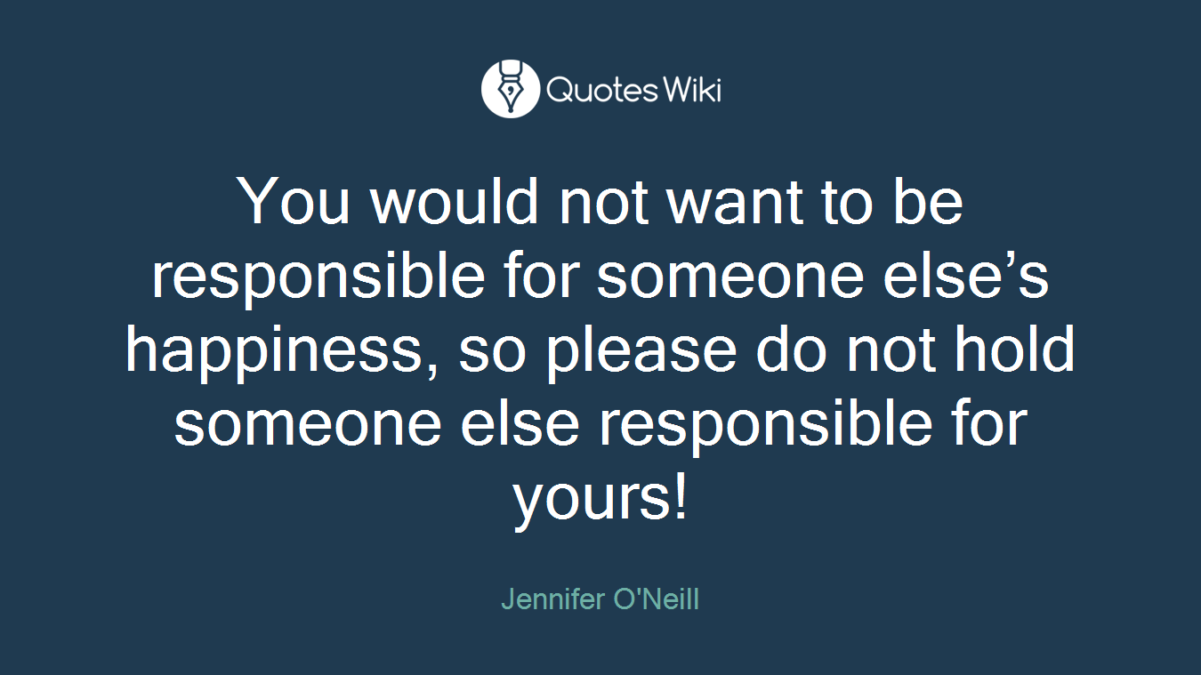 You would not want to be responsible for someone else’s happiness, so please do not hold someone else responsible for yours!