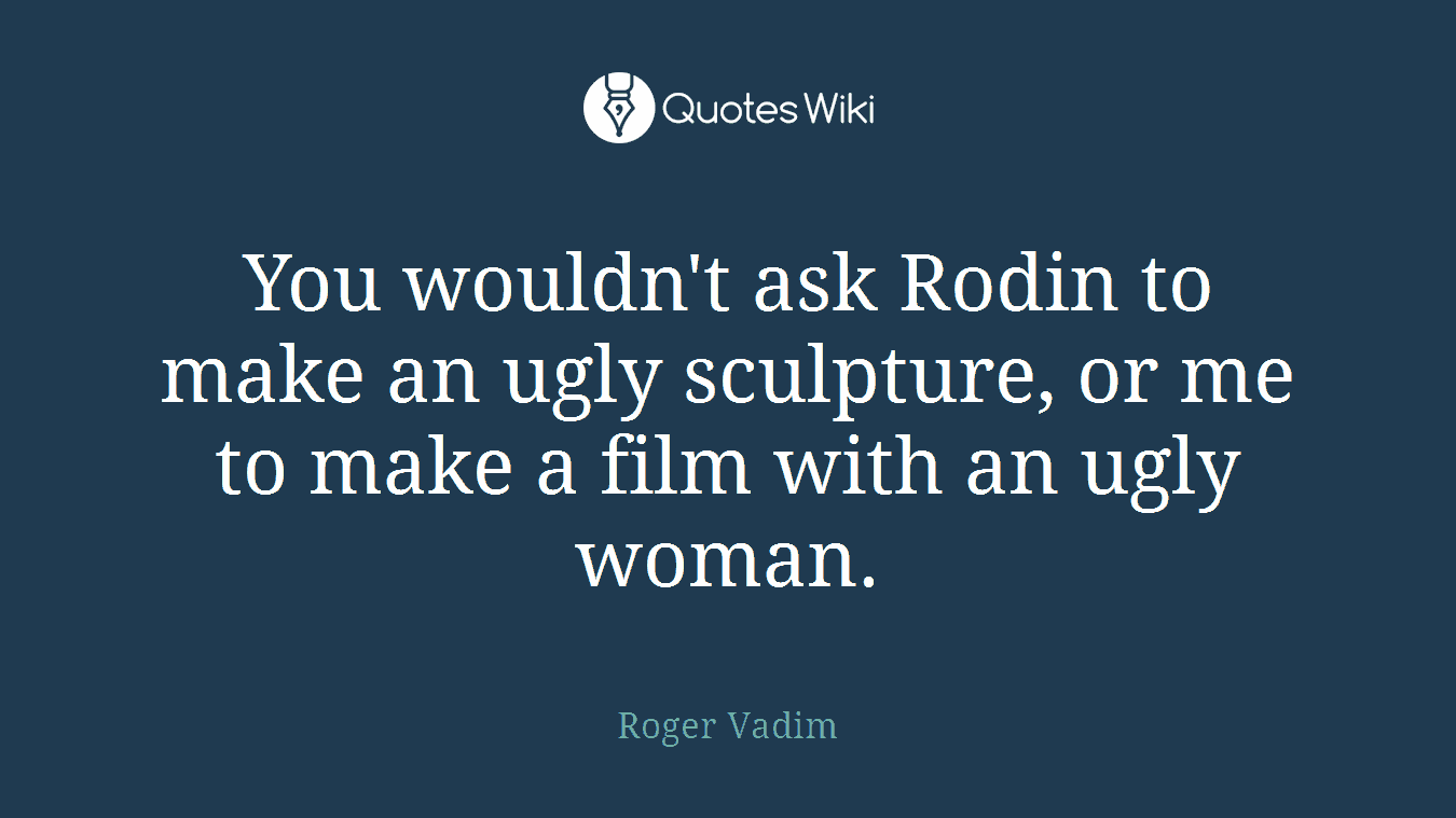You wouldn't ask Rodin to make an ugly sculpture, or me to make a film with an ugly woman.