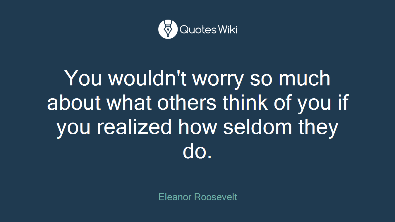 You wouldn't worry so much about what others think of you if you realized how seldom they do.