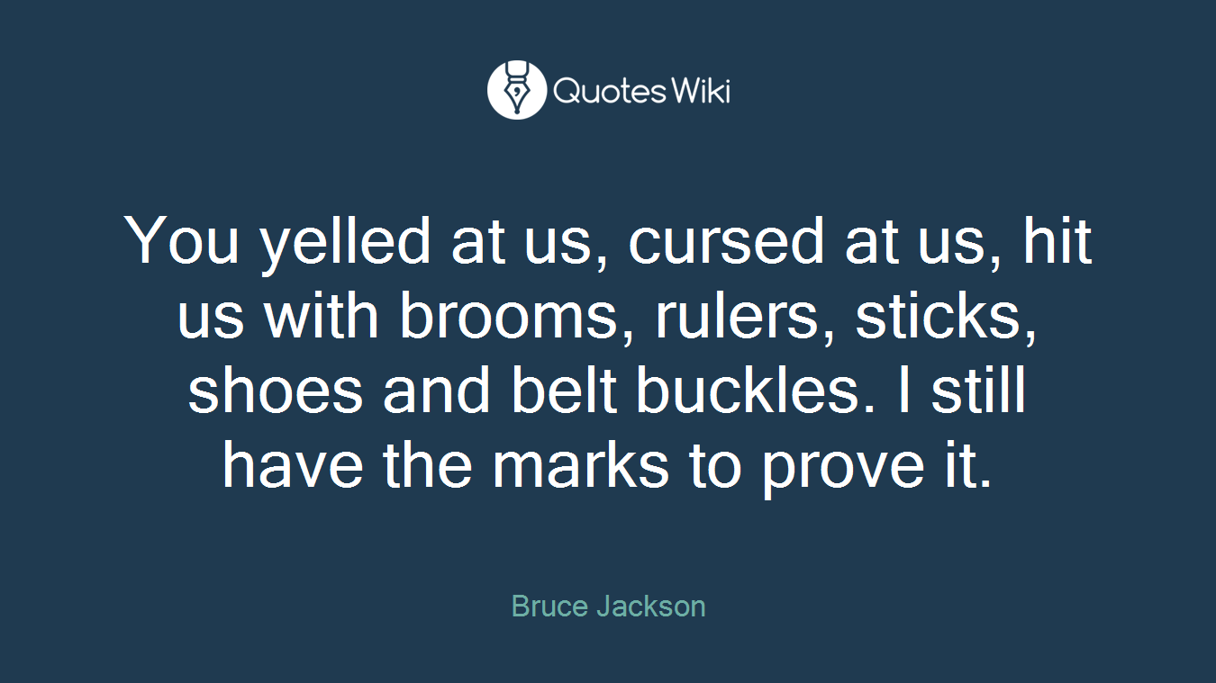 You yelled at us, cursed at us, hit us with brooms, rulers, sticks, shoes and belt buckles. I still have the marks to prove it.