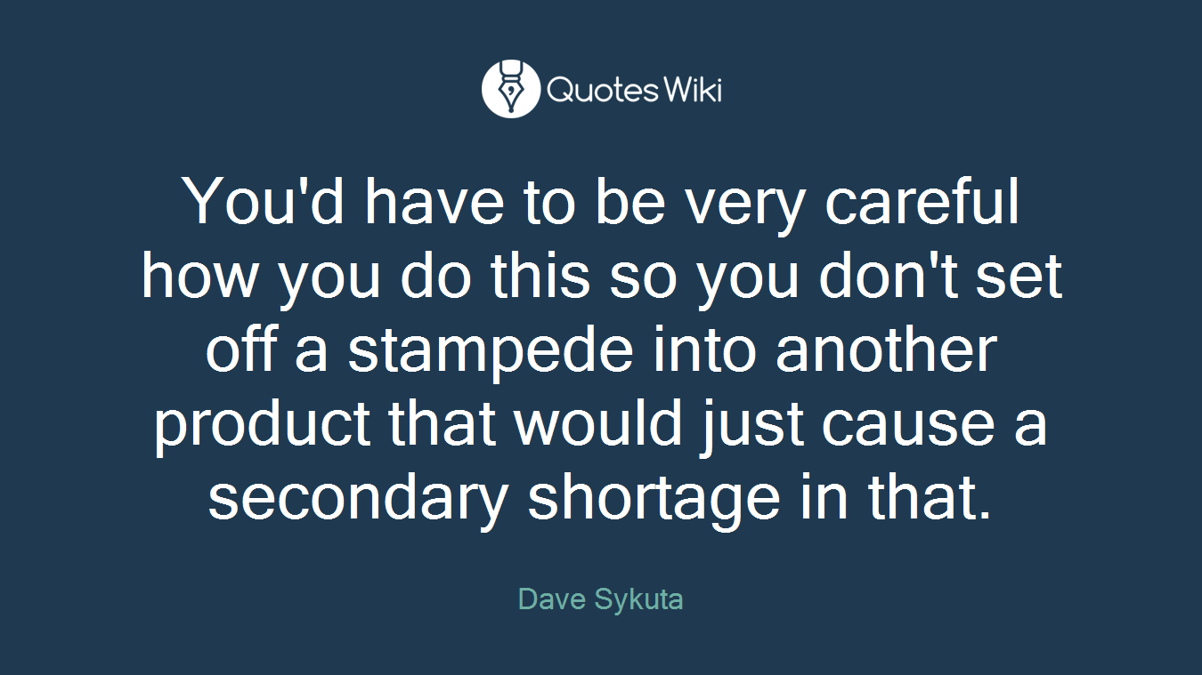 You'd have to be very careful how you do this so you don't set off a stampede into another product that would just cause a secondary shortage in that.