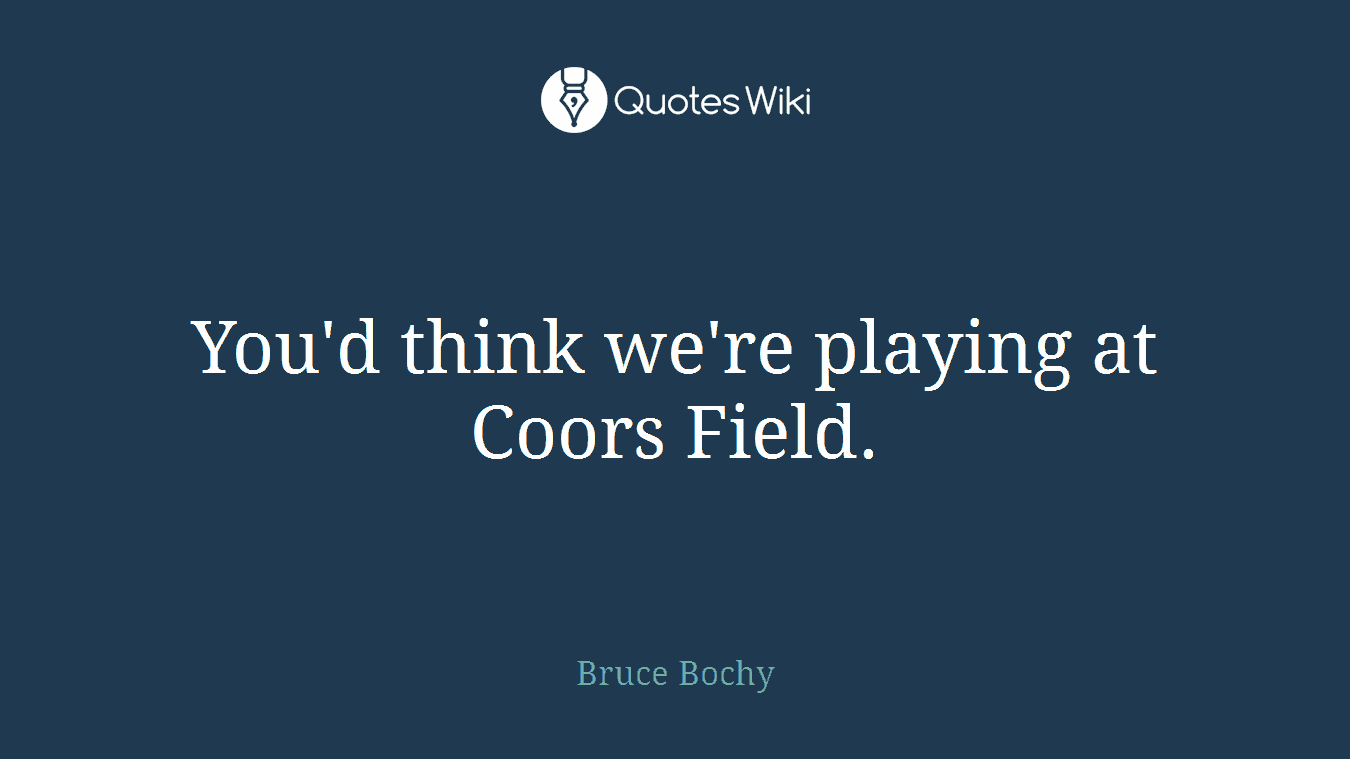 You'd think we're playing at Coors Field.