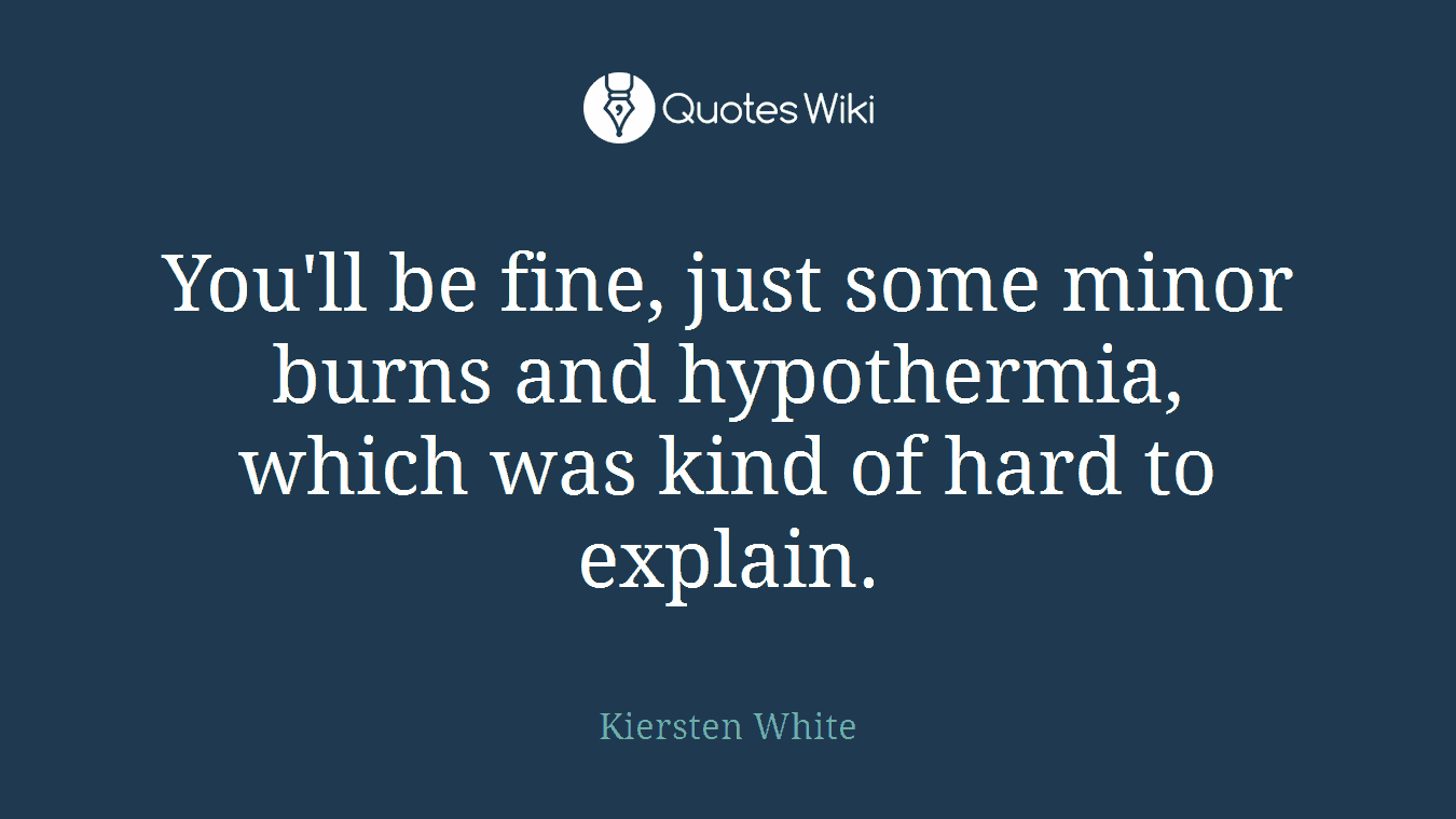 You'll be fine, just some minor burns and hypothermia, which was kind of hard to explain.