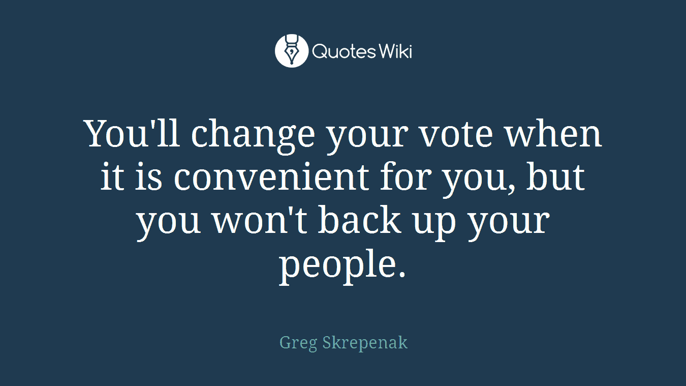 You'll change your vote when it is convenient for you, but you won't back up your people.