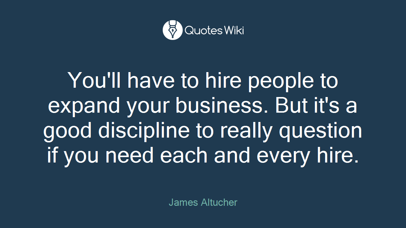 You'll have to hire people to expand your business. But it's a good discipline to really question if you need each and every hire.