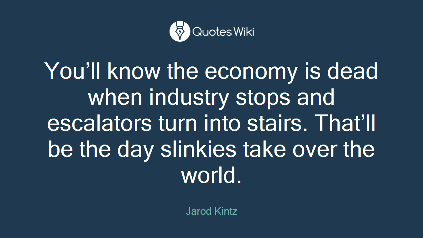 You’ll know the economy is dead when industry stops and escalators turn into stairs. That’ll be the day slinkies take over the world.