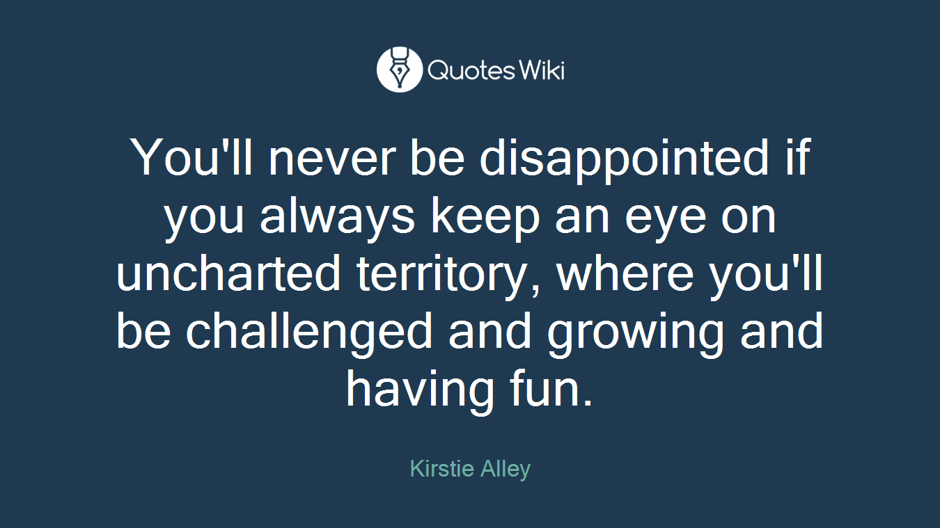 You'll never be disappointed if you always keep an eye on uncharted territory, where you'll be challenged and growing and having fun.