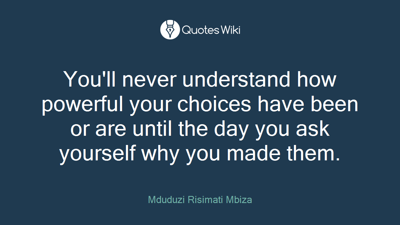 You'll never understand how powerful your choices have been or are until the day you ask yourself why you made them.