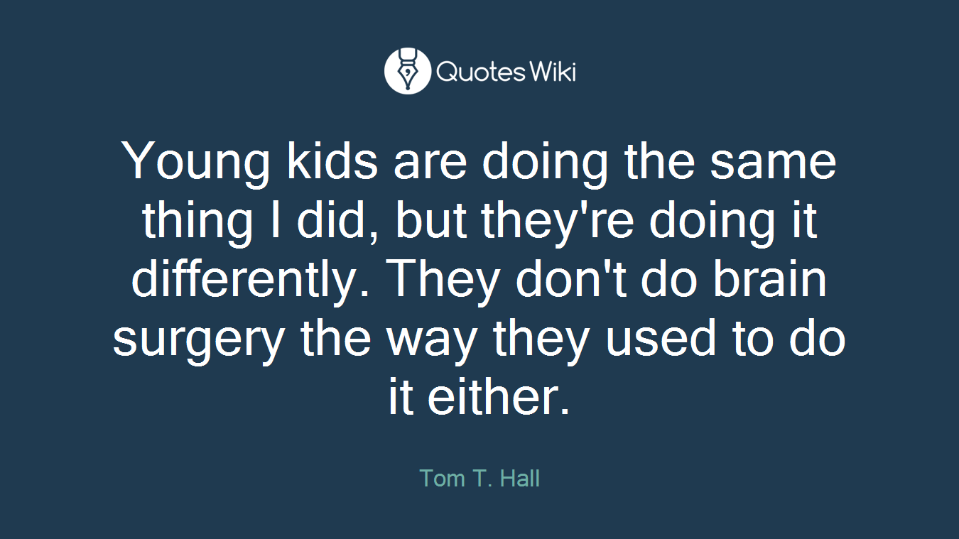 Young kids are doing the same thing I did, but they're doing it differently. They don't do brain surgery the way they used to do it either.
