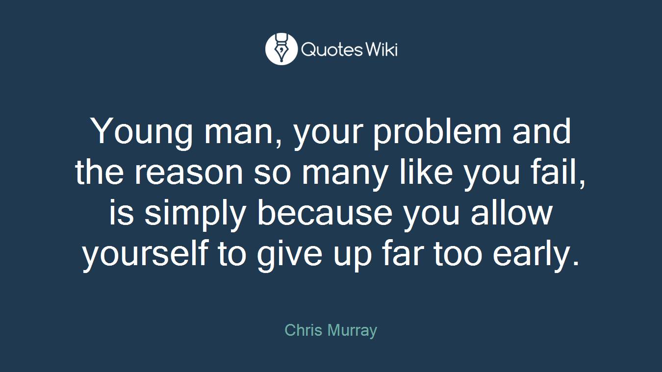 Young man, your problem and the reason so many like you fail, is simply because you allow yourself to give up far too early.