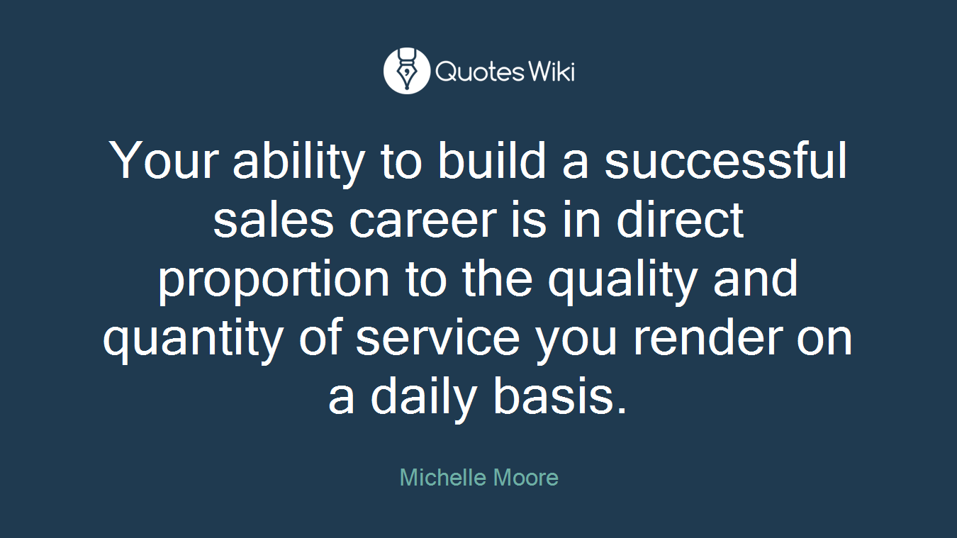 Your ability to build a successful sales career is in direct proportion to the quality and quantity of service you render on a daily basis.