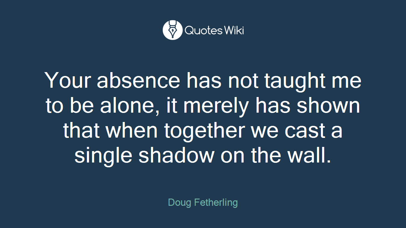 Your absence has not taught me to be alone, it merely has shown that when together we cast a single shadow on the wall.