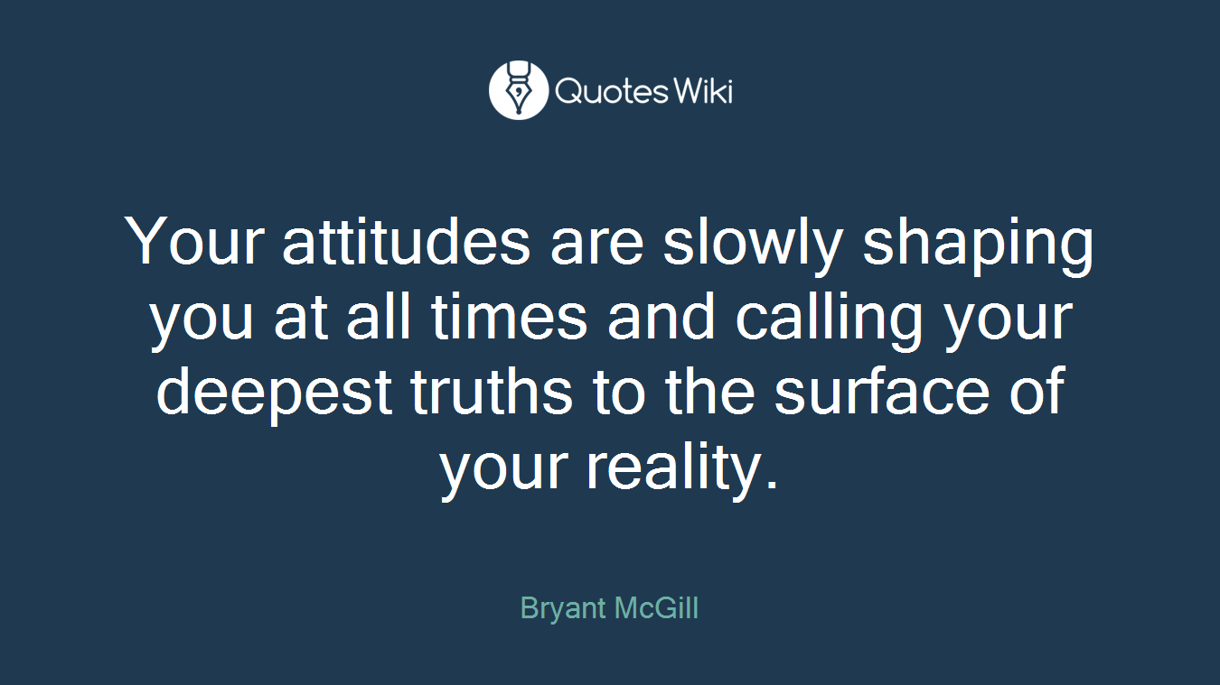 Your attitudes are slowly shaping you at all times and calling your deepest truths to the surface of your reality.