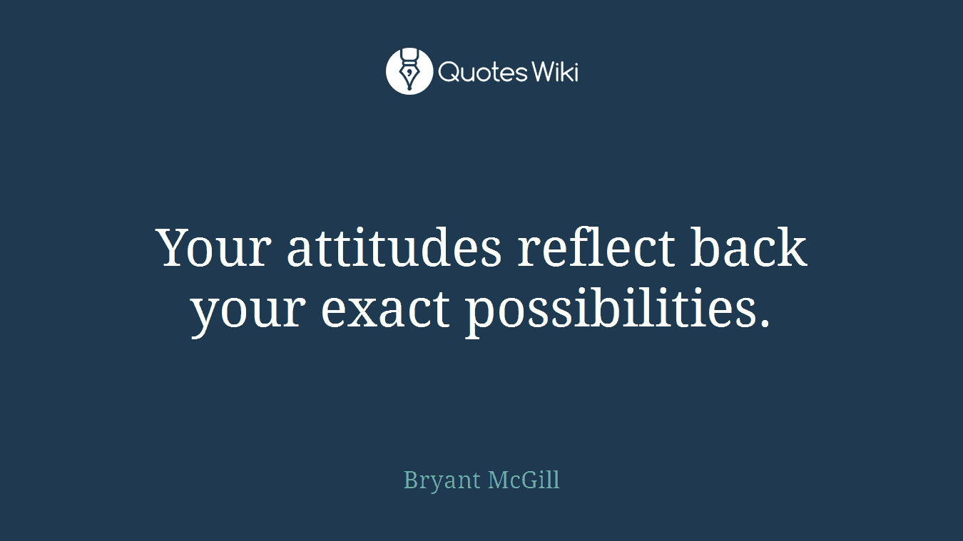 Your attitudes reflect back your exact possibilities.