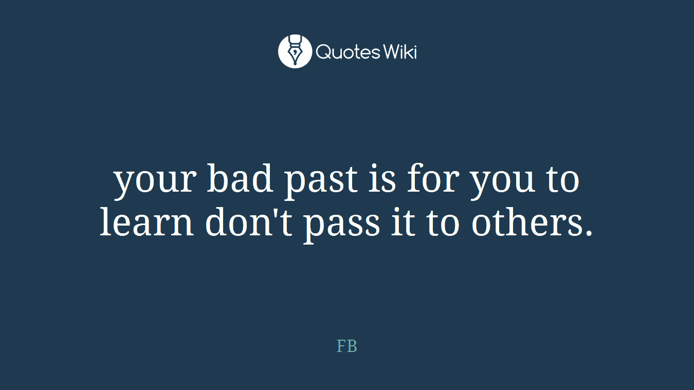your bad past is for you to learn don't pass it to others.