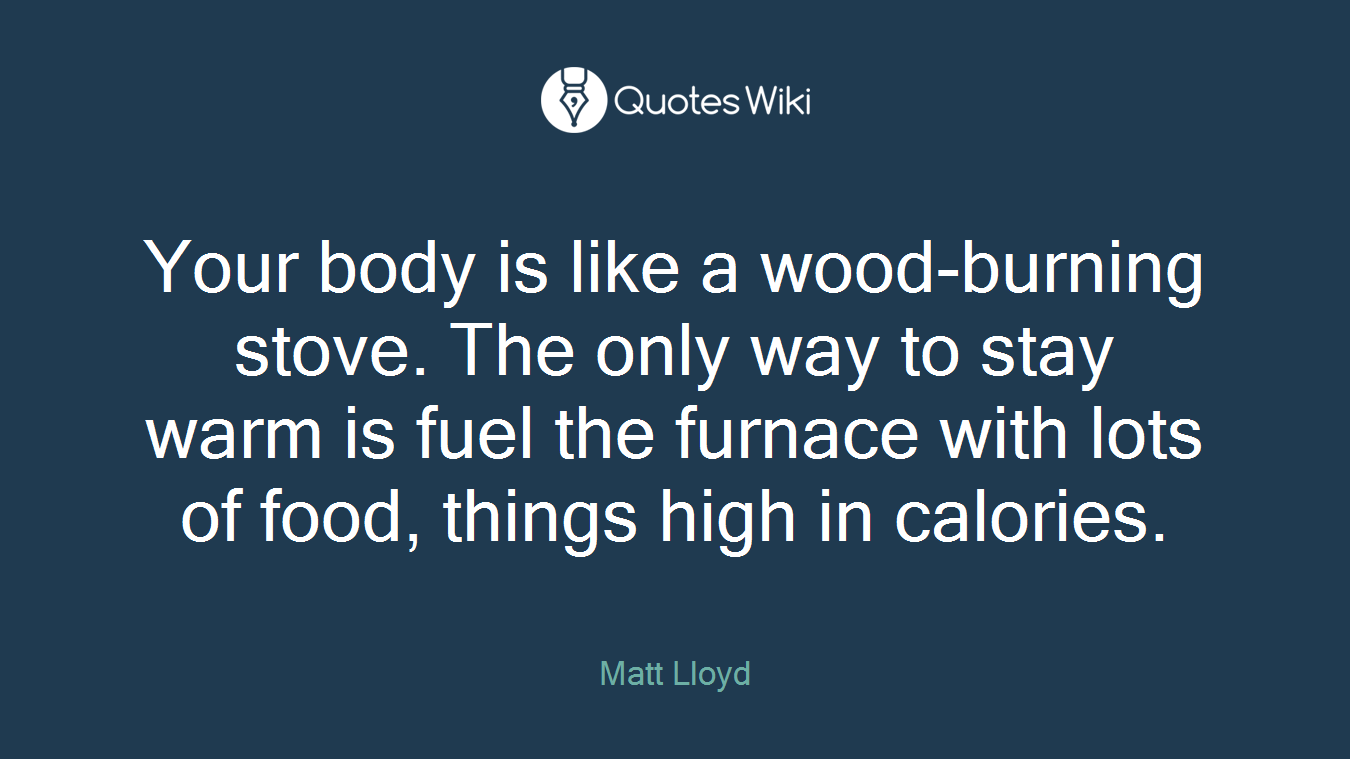 Your body is like a wood-burning stove. The only way to stay warm is fuel the furnace with lots of food, things high in calories.