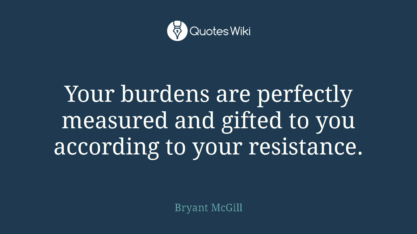 Your burdens are perfectly measured and gifted to you according to your resistance.