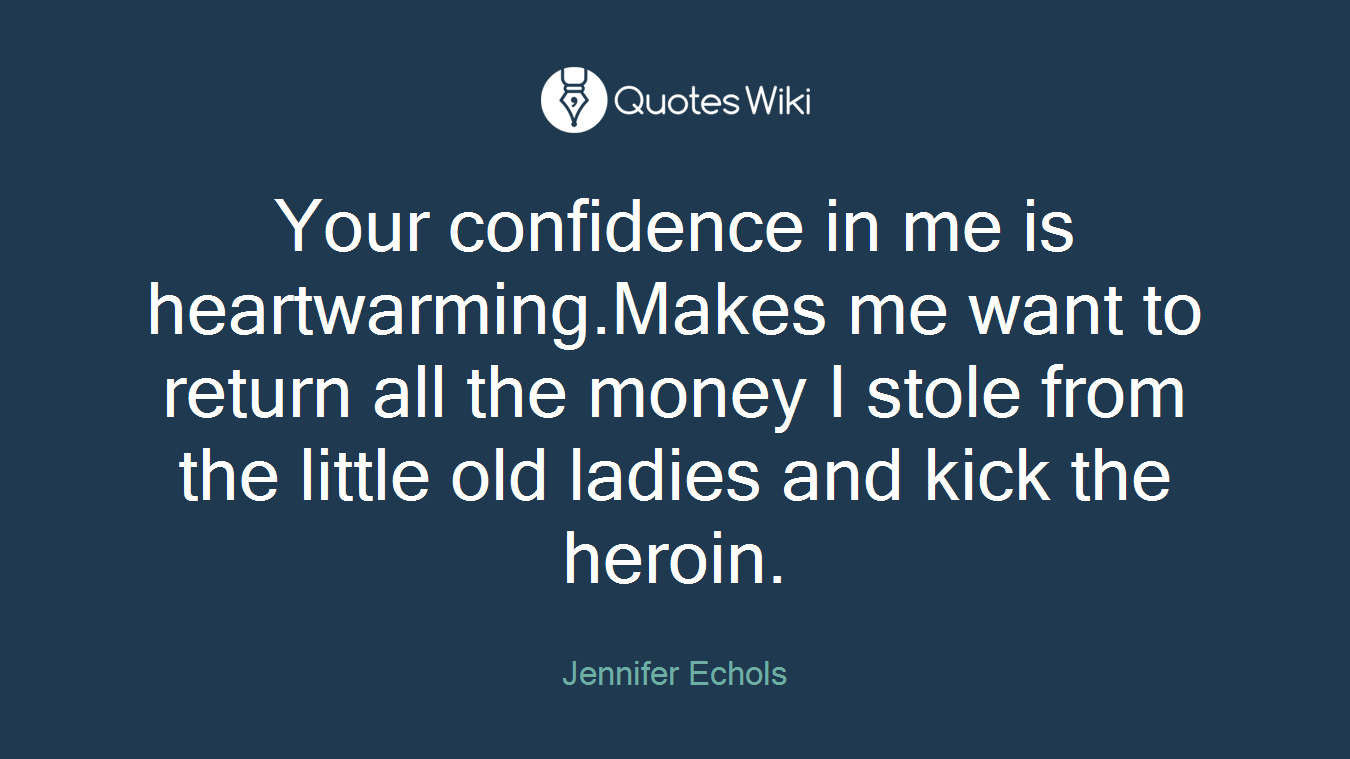 Your confidence in me is heartwarming.Makes me want to return all the money I stole from the little old ladies and kick the heroin.