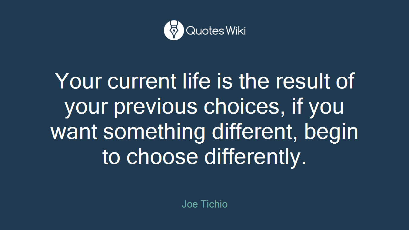 Your current life is the result of your previous choices, if you want something different, begin to choose differently.
