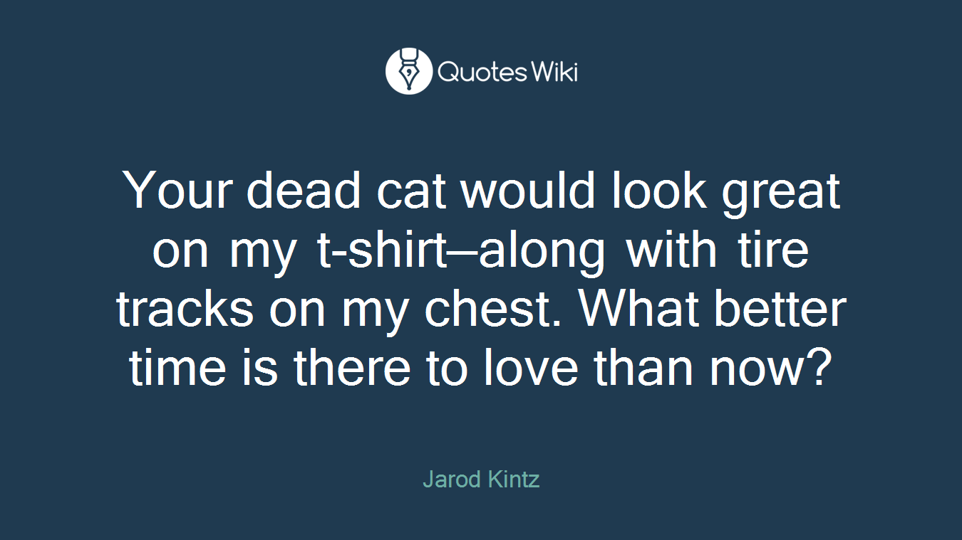 Your dead cat would look great on my t-shirt—along with tire tracks on my chest. What better time is there to love than now?