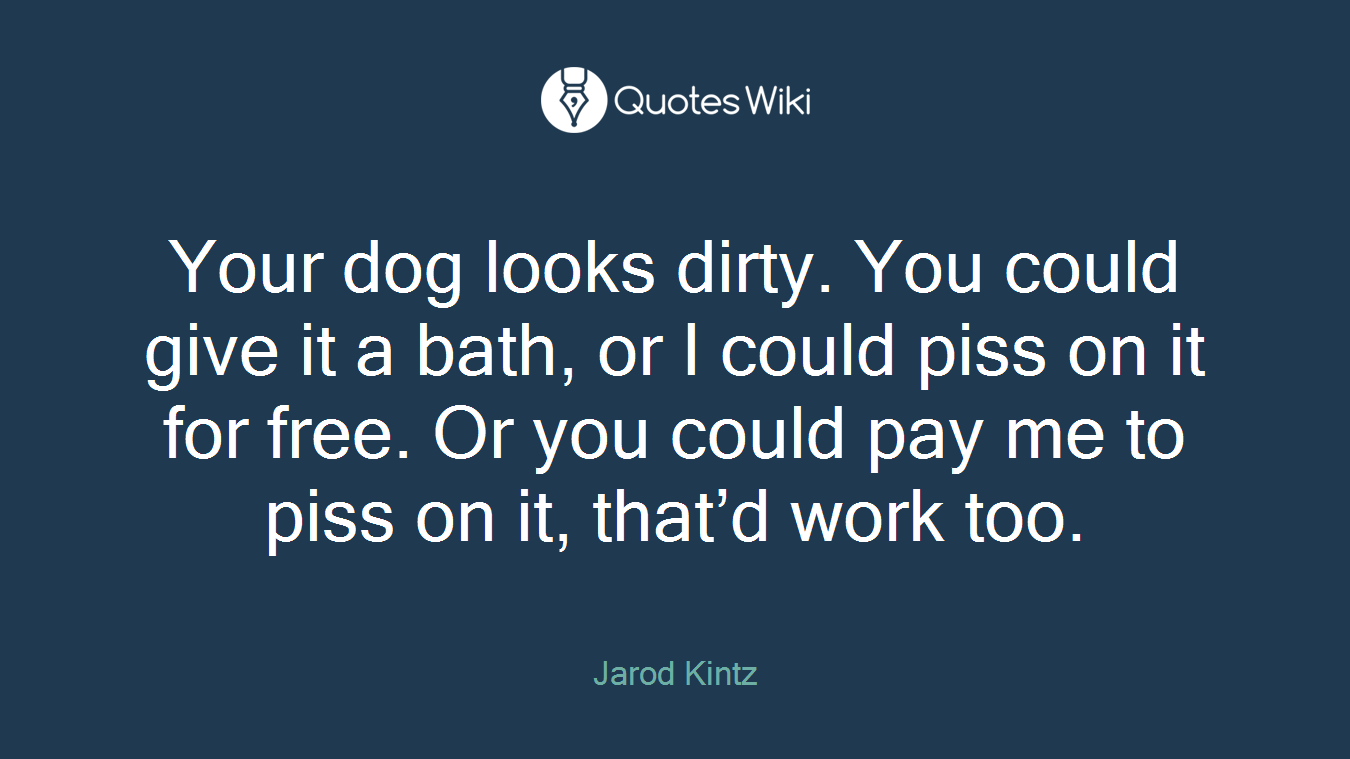 Your dog looks dirty. You could give it a bath, or I could piss on it for free. Or you could pay me to piss on it, that’d work too.