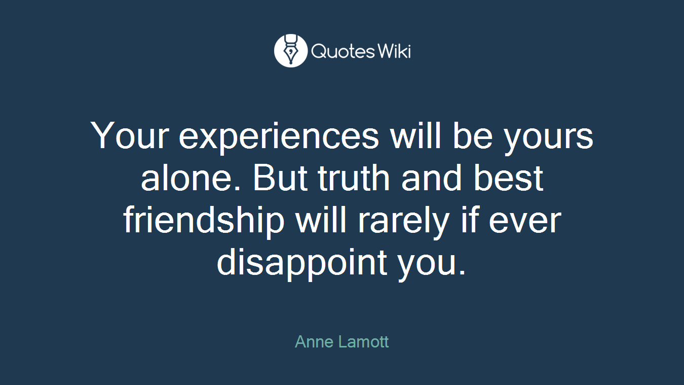 Your experiences will be yours alone. But truth and best friendship will rarely if ever disappoint you.