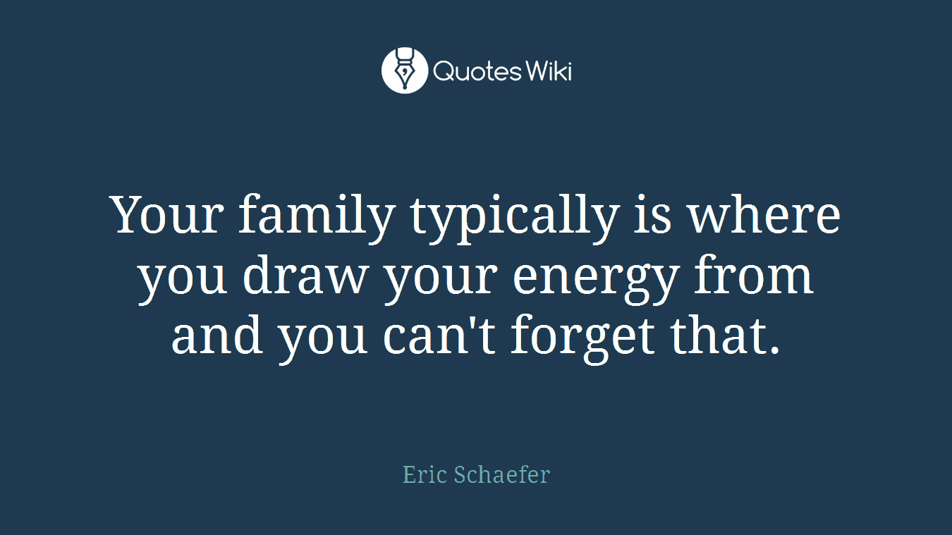 Your family typically is where you draw your energy from and you can't forget that.