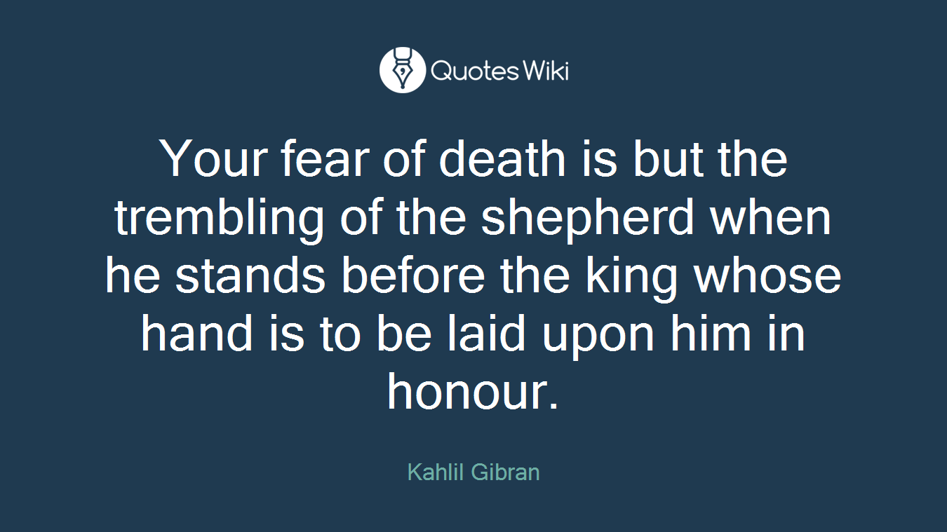 Your fear of death is but the trembling of the shepherd when he stands before the king whose hand is to be laid upon him in honour.