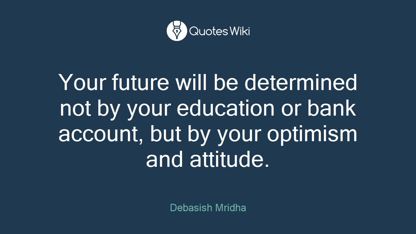 Your future will be determined not by your education or bank account, but by your optimism and attitude.