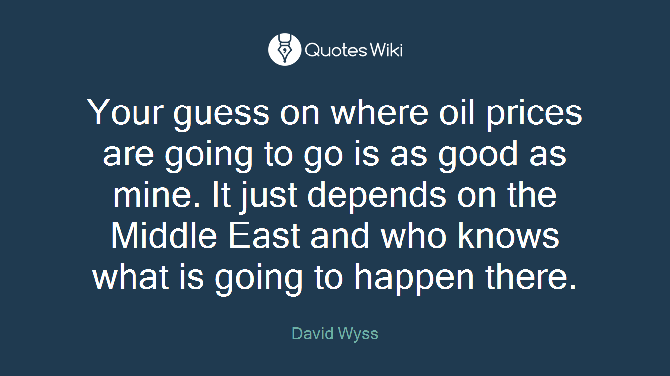 Your guess on where oil prices are going to go is as good as mine. It just depends on the Middle East and who knows what is going to happen there.