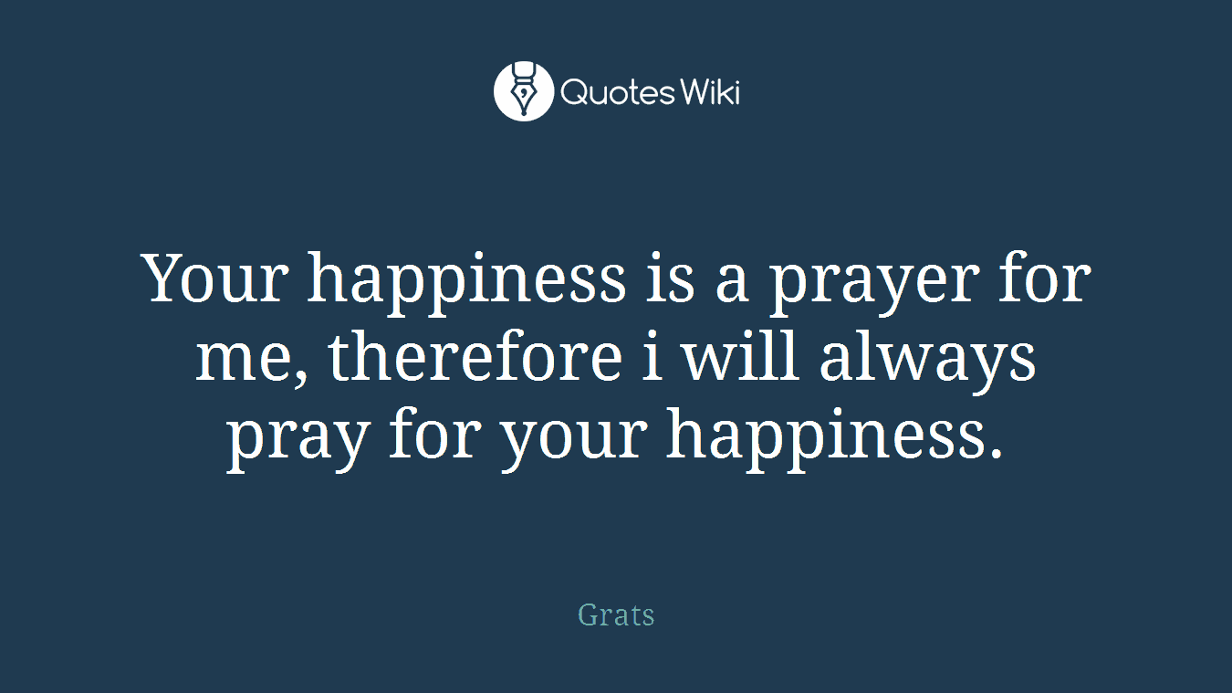 Your happiness is a prayer for me, therefore i will always pray for your happiness.